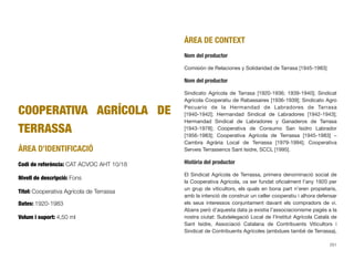 COOPERATIVA AGRÍCOLA DE
TERRASSA
ÀREA D’IDENTIFICACIÓ
Codi de referència: CAT ACVOC AHT 10/18
Nivell de descripció: Fons
Títol: Cooperativa Agrícola de Terrassa
Dates: 1920-1983
Volum i suport: 4,50 ml
ÀREA DE CONTEXT
Nom del productor
Comisión de Relaciones y Solidaridad de Tarrasa [1945-1983]
Nom del productor
Sindicato Agrícola de Tarrasa [1920-1936; 1939-1940]; Sindicat
Agrícola Cooperatiu de Rabassaires [1936-1939]; Sindicato Agro
Pecuario de la Hermandad de Labradores de Tarrasa
[1940-1942]; Hermandad Sindical de Labradores [1942-1943];
Hermandad Sindical de Labradores y Ganaderos de Tarrasa
[1943-1978]; Cooperativa de Consumo San Isidro Labrador
[1956-1983]; Cooperativa Agrícola de Terrassa [1945-1983] –
Cambra Agrària Local de Terrassa [1979-1994]; Cooperativa
Serveis Terrassencs Sant Isidre, SCCL [1995].
Història del productor
El Sindicat Agrícola de Terrassa, primera denominació social de
la Cooperativa Agrícola, va ser fundat oﬁcialment l’any 1920 per
un grup de viticultors, els quals en bona part n’eren propietaris,
amb la intenció de construir un celler cooperatiu i alhora defensar
els seus interessos conjuntament davant els compradors de vi.
Abans però d’aquesta data ja existia l’associacionisme pagès a la
nostra ciutat: Subdelegació Local de l’Institut Agrícola Català de
Sant Isidre, Associació Catalana de Contribuents Viticultors i
Sindicat de Contribuents Agrícoles (ambdues també de Terrassa),
251
 