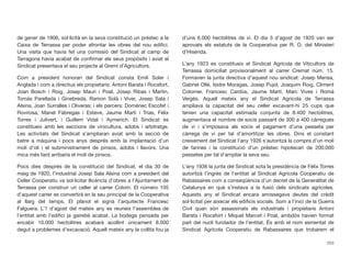 de gener de 1906, sol·licità en la seva constitució un préstec a la
Caixa de Terrassa per poder afrontar les obres del nou ediﬁci.
Una visita que havia fet una comissió del Sindicat al camp de
Tarragona havia acabat de conﬁrmar els seus propòsits i aviat el
Sindicat presentava el seu projecte al Gremi d’Agricultors.
Com a president honorari del Sindicat consta Emili Soler i
Anglada i com a directius els propietaris: Antoni Barata i Rocafort,
Joan Bosch i Roig, Josep Mauri i Poal, Josep Ribas i Martín,
Tomàs Parellada i Ginebreda, Ramon Solà i Viver, Josep Sala i
Alsina, Joan Surralles i Oliveras; i els parcers: Domènec Escofet i
Rovirosa, Manel Fàbregas i Esteve, Jaume Martí i Trias, Fèlix
Torres i Julivert, i Guillem Vidal i Aymerich. El Sindicat es
constitueix amb les seccions de vinicultura, adobs i arbitratge.
Les activitats del Sindicat s’ampliaran aviat amb la secció de
batre a màquina i pocs anys després amb la implantació d’un
molí d’oli i el subministrament de pinsos, adobs i llavors. Una
mica més tard arribaria el molí de pinsos.
Pocs dies després de la constitució del Sindicat, el dia 30 de
maig de 1920, l’industrial Josep Sala Alsina com a president del
Celler Cooperatiu va sol·licitar llicència d’obres a l’Ajuntament de
Terrassa per construir un celler al carrer Colom. El número 105
d’aquest carrer es convertirà en la seu principal de la Cooperativa
al llarg del temps. El plànol el signà l’arquitecte Francesc
Falguera. L’1 d’agost del mateix any es reuneix l’assemblea de
l’entitat amb l’ediﬁci ja gairebé acabat. La bodega pensada per
encabir 10.000 hectolitres acabarà acollint únicament 8.000
degut a problemes d’excavació. Aquell mateix any la collita fou ja
d’uns 6.000 hectolitres de vi. El dia 3 d’agost de 1920 van ser
aprovats els estatuts de la Cooperativa per R. O. del Ministeri
d’Hisenda.
L’any 1923 es constitueix el Sindicat Agrícola de Viticultors de
Terrassa domiciliat provisionalment al carrer Cremat núm. 15.
Formaven la junta directiva d’aquest nou sindicat: Josep Mensa,
Gabriel Ollé, Isidre Moragas, Josep Pujol, Joaquim Roig, Climent
Colomer, Francesc Cardús, Jaume Martí, Marc Vives i Romà
Vergés. Aquell mateix any el Sindicat Agrícola de Terrassa
ampliava la capacitat del seu celler excavant-hi 25 cups que
tenien una capacitat estimada conjunta de 8.400 hectolitres,
augmentava el nombre de socis passant de 300 a 400 càrregues
de vi i s’imposava als socis el pagament d’una pesseta per
càrrega de vi per tal d’amortitzar les obres. Dins el constant
creixement del Sindicat l’any 1926 s’autoritzà la compra d’un molí
de farines i la constitució d’un préstec hipotecari de 200.000
pessetes per tal d’ampliar la seva seu.
L’any 1936 la junta del Sindicat sota la presidència de Fèlix Torres
autoritzà l’ingrés de l’entitat al Sindicat Agrícola Cooperatiu de
Rabassaires com a conseqüència d’un decret de la Generalitat de
Catalunya en què s’instava a la fusió dels sindicats agrícoles.
Aquests any el Sindicat encara arrossegava deutes del crèdit
sol·licitat per aixecar els ediﬁcis socials. Som a l’inici de la Guerra
Civil quan són assassinats els industrials i propietaris Antoni
Barata i Rocafort i Miquel Marcet i Poal, ambdós havien format
part del nucli fundador de l’entitat. És amb el nom esmentat de
Sindicat Agrícola Cooperatiu de Rabassaires que trobarem el
253
 