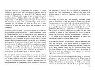 Sindicato Agricola de Viticultores de Tarrasa”. La nova
Cooperativa que conviuria amb l’Hermandad s’adaptava així a la
nova Llei de Cooperatives de 2 gener de 1942. A aquesta reunió
general de 1945 es decideix atorgar als que han estat socis de la
secció de viticultura del Celler Cooperatiu entre 1920 i 1945 una
compensació de 666.182 pessetes en concepte de “repartiment
dels excessos de producció” o capital retingut de la secció.
Tanmateix fan una emissió de títols de deute que s’anirà
compensant al llarg dels anys segons les possibilitats de la
Cooperativa.
El 21 de novembre de 1946 s’aproven oﬁcialment els estatuts de
la Cooperativa Agrícola de Terrassa i s’inscriu al Registre Oﬁcial
de Cooperatives (BOE de 14 de desembre de 1946). Aleshores ja
podem parlar de la separació de dret, que no de fet, de la
Hermandad i la Cooperativa. Hi hauran dues juntes i un mateix
president. De fet el pressupost de la Hermandad l’anirà sufragant
la Cooperativa. Pràcticament tots els socis de la Hermandad
Sindical ho seran de la Cooperativa. La Hermandad s’encarregarà
de seccions com: la guàrdia rural, actes de conciliació, festa de
Sant Isidre, excursions, consultori legal, subministrament de
llavors,...i la Cooperativa dels elements de producció i
transformació agrícola entre el quals cal destacar el celler.
Dins del procés d’innovació i progrés que anava seguint la
Cooperativa l’any 1946 s’implanta l’extracció de l’oli de sansa i
vers el 1947 l’estat els hi adjudica un tractor. Dos anys després
s’inaugura la primera botiga de la Cooperativa al carrer Colom. La
botiga d’estil rural era obra de l’arquitecte Joan Baca i Reixach i
del decorador J. Pericot. Era un moment de creixement de
l’entitat que havia quadruplicat la capacitat dels seus locals
situats, segons un anunci de l’època, al número 105 del carrer
Colom.
L’any 1948 ja hi havien uns 1.500 associats i eren cada vegada
més nombrosos els camps que atenia la Cooperativa: cereals,
treballs de camp, vins, molineria (2 molins de pinsos), olis, llavors
i pinsos, adobs, guàrdia rural, laboratori (de vins i olis),
propaganda, secretariat social (redacció de documents
particulars), tribunal jurat i representació social (representació a
l’Ajuntament de Terrassa i a Ràdio Terrassa). Més enllà dels 1.500
associats la realitat al camp terrassenc era que d’aquests hi
havien 390 cultivadors dedicats exclusivament a l’agricultura i
1.110 obrers de la indústria que treballaven al camp amb
generalment menys de mitja hectàrea de cultiu.
El 15 de maig de 1949 la Cooperativa inaugura una botiga a la
seva seu del carrer Colom amb la intenció de diversiﬁcar les
seves activitats. Pel que a la legislació que afecta la Cooperativa
el 6 d’agost d’aquest mateix any surt publicat al Butlletí de la
Província el Reglament de Treball Agrícola per a la província de
Barcelona amb les ordenances que regulen les activitats
agrícoles al seu àmbit territorial.
El 7 de febrer de 1956 es una data important ja que es constitueix
oﬁcialment una nova entitat lligada a la Cooperativa: la
Cooperativa de Consumo San Isidro Labrador. Autoritzada per
Ordre Ministerial de 19 de setembre de 1955 sorgeix amb la
intenció de diversiﬁcar les activitats de la Cooperativa Agrícola.
258
 