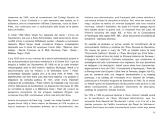 desembre de 1939, amb el consentiment del Col·legi Notarial de
Barcelona. L’arxiu s’instal·là a la sala davantera dels baixos de la
biblioteca, amb el consentiment d’Elisea Casanovas, vídua de Soler i
Palet, que continuava com a usufructuària dels locals de la planta
baixa de l’ediﬁci.
A mitjan 1943 Maria Verger fou separada del càrrec i l’Arxiu de
l’Ajuntament, ara com a Arxiu Administratiu, restà sense servei tècnic,
conﬁat primer a personal bibliotecari auxiliar i després a funcionaris
diversos. Maria Verger deixà constància d’alguns investigadors
destacats que hi havia fet recerques: Ferran Valls i Taberner, Joan
Llabrés i Bernal, Francesc de B. Moll, Domènec Palet i Barba i
Baltasar Ragon i Petit.
L’any 1945 es fa un nou inventari de la secció administrativa, posant al
dia la documentació que havia sobreviscut a la Guerra Civil i que es
trobava a l’ediﬁci de l’Ajuntament. El 1958 es fa un petit inventari
mecanograﬁat amb el títol Archivo Histórico Municipal, referit a la
documentació que es trobava a la Biblioteca Soler i Palet.
L’historiador Salvador Cardús (ﬁns a la seva mort, el 1958) i les
bibliotecàries van tenir bona cura dels fons històrics i els posaren a
disposició de consulta pública. El 1951, arran d’una important
ampliació de la biblioteca, l’Arxiu Històric és traslladat a la nova sala
interior dels baixos de la biblioteca, on disposà de més espai. El 1960
es formalitzà el dipòsit a la Biblioteca Soler i Palet del conjunt de
pergamins procedents de les antigues esglésies d’Ègara, que
comencen l’any 958 i constitueixen el fons més antic de l’Arxiu.
Amb la incorporació de Pere Puig i Ustrell i de Josep Sanllehí i Ubach
(aquest ﬁns el 1983) a l’Arxiu Històric de Terrassa, el 1974, es dóna un
impuls important al tractament arxivístic de la documentació, tant
històrica com administrativa, amb l’aplicació dels criteris deﬁnitius a
què estava arribant la disciplina arxivística. Així, entre els mesos de
maig i octubre es realitza un inventari topogràﬁc dels fons històrics
municipal, notarial i eclesiàstic, als quals s’hi havien agregat alguns
fons salvats durant la guerra civil, un important fons del Jutjat de
Primera Instància del segle XIX, el fons de la Comptadoria
d’Hipoteques dels segles XVIII i XIX, i altres documents procedents de
donacions i ingressos diversos.
En paral·lel es produeix un primer procés de microﬁlmació de la
documentació històrica a iniciativa de l’Arxiu Diocesà de Barcelona.
Els mesos de gener a març de 1976 es treballa sobre la sèrie
“Documents històrics” (lliurats a l’Arxiu Municipal per Emili Soler i
Anglada) i sobre el fons del Jutjat de Primera Instància de Terrassa, i
s’inaugura la instal·lació d’armaris compactes, que substituïren la
prestatgeria de fusta i permeteren nous ingressos. Els anys posteriors
es dediquen a la descripció i treball sobre altres fons documentals,
especialment el fons de l’Oﬁci i Comptadoria d’Hipoteques, l’Arxiu de
la Parròquia del Sant Esperit i Sant Pere de Terrassa, (segles XVII-XX),
que es conserva amb una integritat extraordinària a la mateixa
parròquia, i el catàleg de l’important Arxiu Notarial de Terrassa,
publicat per la Fundació Noguera de Barcelona el 1983. Es va iniciar
un treball rigorós de reclassiﬁcació de documents solts als fons i a les
sèries corresponents, es publicaren instruments de descripció,
catàlegs de pergamins i estudis diversos.
De 1979 a 1984 el personal destinat a l’Arxiu Històric treballà també
en la reordenació de l’Arxiu Municipal Administratiu, que fou
anomenat Arxiu General de l’Ajuntament i situat, com s’ha dit, a les
plantes superiors de l’ediﬁci consistorial del Raval de Montserrat.
Aquest Arxiu havia acumulat documentació durant molts anys sense
25
 