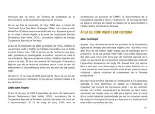 infructuós des de l’Arxiu de Terrassa de localització de la
documentació de la Cooperativa Agrícola de Terrassa.
No va ser ﬁns al novembre de l’any 2004 que, a través de
l’historiador local Pere Roca i Fabregat, l’Arxiu pot contactar amb
Manel Ros i Calsina persona sensibilitzada amb el passat agrícola
de la ciutat i alhora lligada a la junta de l’associació Serveis
Terrassencs Sant Isidre, SCCL, successora legítima de l’antiga
Cooperativa Agrícola de Terrassa.
El dia 23 de novembre de 2004 el director de l’Arxiu Històric fa
una primera visita a l’ediﬁci de l’antiga cooperativa que es troba
al carrer Colom, núm. 105. Al primer pis de l’entitat en una gran
sala i guardada en prestatgeries, arxivadors i armaris es troba la
documentació. Algunes escultures, trofeus i d’altres objectes són
també a la sala. El fons documental de l’extingida Cooperativa
Agrícola que allà es troba es considera tancat i com ja hem dit
anteriorment la documentació arriba ﬁns als anys 80 del passat
segle.
Els dies 3 i 11 de maig de 2006 personal de l’Arxiu fa una tria de
la documentació i l’encapsem in situ pel seu posterior trasllat a la
seu de l’Arxiu.
Dades sobre l’ingrés
El dia 16 de juny de 2005 l’assemblea de socis de l’associació
Serveis Terrassencs Sant Isidre, SCCL, successora de la
Cooperativa Agrícola de Terrassa, autoritza la cessió a la ciutat de
la documentació. El 18 de maig de l’any 2006, amb la
col·laboració de personal de l’AMAT, la documentació de la
Cooperativa ingressà a l’Arxiu. Finalment el 22 de maig de 2006
es signà el conveni de cessió en dipòsit de la documentació a
l’Arxiu Històric Comarcal de Terrassa.
ÀREA DE CONTINGUT I ESTRUCTURA
Abast i contingut
Aquest fons documental recull les activitats de la Cooperativa
Agrícola de Terrassa des dels seus orígens l’any 1920 ﬁns a inicis
dels anys 80 del mateix segle encara que la cronologia que hi
predomina és la del període 1950-1983. Una entitat relacionada
des dels seus inicis amb bona part de l’activitat agrícola de la
ciutat i el seu terme és un testimoni imprescindible per entendre
l’agricultura terrassenca del segle XX. Aquest fons pot aportar
llum a una part prou desconeguda de la nostra història com a
ciutat davant els nombrosos estudis sobre el seu eminent passat
industrial i alhora incentivar el coneixement de la Terrassa
preindustrial.
Des de l’inicial Sindicat Agrícola de Terrassa ﬁns a la Cooperativa
Agrícola, el fons testimonia un passat on l’agricultura era
important pel conjunt de l’economia local i on les activitats
festives de l’entitat, especialment la festivitat de Sant Isidre,
mantenien els darrers anys un dels pocs lligams amb el camp
d’una ciutat industrial caracteritzada per ser un important centre
de recepció d’immigració forana que buscava a la indústria tèxtil
unes millors condicions de vida.
261
 