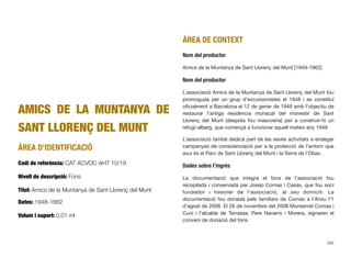 AMICS DE LA MUNTANYA DE
SANT LLORENÇ DEL MUNT
ÀREA D’IDENTIFICACIÓ
Codi de referència: CAT ACVOC AHT 10/19
Nivell de descripció: Fons
Títol: Amics de la Muntanya de Sant Llorenç del Munt
Dates: 1948-1662
Volum i suport: 0,01 ml
ÀREA DE CONTEXT
Nom del productor
Amics de la Muntanya de Sant Llorenç del Munt [1949-1962]
Nom del productor
L’associació Amics de la Muntanya de Sant Llorenç del Munt fou
promoguda per un grup d’excursionistes el 1948 i es constituí
oﬁcialment a Barcelona el 12 de gener de 1949 amb l’objectiu de
restaurar l’antiga residència monacal del monestir de Sant
Llorenç del Munt (després fou masoveria) per a construir-hi un
refugi-alberg, que començà a funcionar aquell mateix any 1949.
L’associació també dedicà part de les seves activitats a endegar
campanyes de conscienciació per a la protecció de l’entorn que
avui és el Parc de Sant Llorenç del Munt i la Serra de l’Obac.
Dades sobre l’ingrés
La documentació que integra el fons de l’associació fou
recopilada i conservada per Josep Comas i Casas, que fou soci
fundador i tresorer de l’associació, al seu domicili. La
documentació fou donada pels familiars de Comas a l’Arxiu l’1
d’agost de 2008. El 26 de novembre del 2008 Monserrat Comas i
Cuní i l’alcalde de Terrassa, Pere Navarro i Morera, signaren el
conveni de donació del fons.
265
 