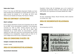 Dades sobre l’ingrés
El dia 13 de març de 2009 Maria Assumpció Tobella, qui havia
estat secretària de la Cooperativa, fa l’ingrés del fons a l’Arxiu i se
signa conveni de donació el 17 de febrer de 2010, amb
intervenció de l’alcalde de Terrassa, Pere Navarro i Morera.
ÀREA DE CONTINGUT I ESTRUCTURA
Abast i contingut
El fons disposa dels llibres d’actes de la Cooperativa des de 1967
ﬁns al 2008 i de la documentació constitutiva i les escriptures
notarials de 1967 al 2004. També disposa de tota la
documentació comptable des de 1967 ﬁns al 2004. Molt
interessant és un recull històric de documentació i premsa
realitzat l’any 1995 amb motiu de la commemoració dels 25 anys
d’existència de la Cooperativa. Aquest recull es troba en un
volum relligat amb el títol 25 anys. Cooperativa Vidosa.
ÀREA DE CONDICIONS D’ACCÉS I ÚS
Llengües i escriptures dels documents
Castellà i català.
ÀREA DE DOCUMENTACIÓ RELACIONADA
Documentació relacionada
Expedient d’obres dels 40 habitatges que va fer construir la
Cooperativa de Viviendas Vidosa al carrer Sicília de Terrassa.
(CAT ACVOC AHT Ajuntament de Terrassa OMOB 0501/1968).
Bibliograﬁa
25 anys. Cooperativa Vidosa. Recull informatiu inèdit conservat
en el propi fons, 1995.
ÀREA DE DOCUMENTACIÓ RELACIONADA
Dates
28 de desembre de 2010.
269
 