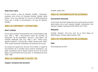 Dades sobre l’ingrés
El fons romania a casa de Salvador Castells i Cañameras,
juntament amb el fons de l’empresa Salvador Castells. Moda
Infantil, i el seu fons personal. El 2 de juny de 2009 personal de
l’Arxiu anà a recollir la documentació a la casa de Salvador
Castells.
ÀREA DE CONTINGUT I ESTRUCTURA
Abast i contingut
El fons està constituït fonamentalment per correspondència dels
anys 1960 a 1985 i documentació sobre les activitats de
l’associació, de les assemblees i reunions, i dels aplecs i les
trobades realitzades dels anys 1966 a 1972. També inclou
algunes emissions i concerts fets a Ràdio Terrassa entre 1956 i
1976, reculls de premsa, la biblioteca i les partitures de la Coral.
Es conserva en aquest fons, de l’any 1919 al 2002, un seguit de
documentació de la Societat Coral Joventut Terrassenca. Les
dates coincideixen amb la datació extrema del fons de la Coral
Ègara, la documentació de la qual, però, no sobrepassa els anys
1956 i 1985.
ÀREA DE CONDICIONS D’ACCÉS I ÚS
Llengües i escriptures dels documents
Castellà, català, italià.
ÀREA DE DOCUMENTACIÓ RELACIONADA
Documentació relacionada
Es pot trobar informació addicional al fons personal del que havia
estat director de la coral, Salvador Castells i Cañameras: Fons
Salvador Castells i Cañameras (CAT ACVOC AHT 13/43).
Bibliograﬁa
Castells, Salvador. Vint-i-cinc anys de la Coral Ègara de
RàdioTerrassa. Terrassa: Ràdio Terrassa, 1981.
ÀREA DE DOCUMENTACIÓ RELACIONADA
Dates
28 de desembre de 2010.
272
 