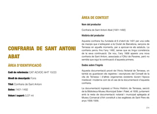 CONFRARIA DE SANT ANTONI
ABAT
ÀREA D’IDENTIFICACIÓ
Codi de referència: CAT ACVOC AHT 10/23
Nivell de descripció: Fons
Títol: Confraria de Sant Antoni
Dates: 1401-1492
Volum i suport: 0,07 ml
ÀREA DE CONTEXT
Nom del productor
Confraria de Sant Antoni Abat [1401-1492]
Història del productor
Aquesta confraria fou fundada el 6 d’abril de 1401 per una colla
de macips que s’adreçaren a la Ciutat de Barcelona, senyora de
Terrassa en aquells moments, per a aprovar-ne els estatuts. La
confraria perviu ﬁns l’any 1492, sense que es tingui constància
de la seva continuació. De nou, l’any 1606 apareix una nova
confraria de Sant Antoni, associada a l’Oﬁci de Paraires, però no
sembla que sigui la continuació d’aquesta primera.
Dades sobre l’ingrés
Aquesta documentació prové de l’Arxiu Notarial de Terrassa, on
també es guardaven els registres i escriptures del Consell de la
vila de Terrassa i d’altres organismes existents durant l’època
medieval i moderna com és el cas de la documentació d’aquesta
confraria.
La documentació ingressà a l’Arxiu Històric de Terrassa, secció
de la Biblioteca-Museu Municipal Soler i Palet, el 1939, juntament
amb la resta de documentació notarial i municipal aplegada al
Museu Comarcal d’Art constituït a les esglésies de Sant Pere els
anys 1936-1939.
274
 