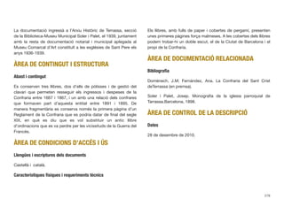 La documentació ingressà a l’Arxiu Històric de Terrassa, secció
de la Biblioteca-Museu Municipal Soler i Palet, el 1939, juntament
amb la resta de documentació notarial i municipal aplegada al
Museu Comarcal d’Art constituït a les esglésies de Sant Pere els
anys 1936-1939.
ÀREA DE CONTINGUT I ESTRUCTURA
Abast i contingut
Es conserven tres llibres, dos d’ells de pòlisses i de gestió del
clavari que permeten resseguir els ingressos i despeses de la
Confraria entre 1667 i 1867, i un amb una relació dels confrares
que formaven part d’aquesta entitat entre 1891 i 1895. De
manera fragmentària es conserva només la primera pàgina d’un
Reglament de la Confraria que es podria datar de ﬁnal del segle
XIX, en què es diu que es vol substituir un antic llibre
d’ordinacions que es va perdre per les vicissituds de la Guerra del
Francès.
ÀREA DE CONDICIONS D’ACCÉS I ÚS
Llengües i escriptures dels documents
Castellà i català.
Característiques físiques i requeriments tècnics
Els llibres, amb fulls de paper i cobertes de pergamí, presenten
unes primeres pàgines força malmeses. A les cobertes dels llibres
podem trobar-hi un doble escut, el de la Ciutat de Barcelona i el
propi de la Confraria.
ÀREA DE DOCUMENTACIÓ RELACIONADA
Bibliograﬁa
Domènech, J.M; Fernández, Ana. La Confraria del Sant Crist
deTerrassa (en premsa).
Soler i Palet, Josep. Monograﬁa de la iglesia parroquial de
Tarrassa.Barcelona, 1898.
ÀREA DE CONTROL DE LA DESCRIPCIÓ
Dates
28 de desembre de 2010.
278
 