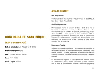 CONFRARIA DE SANT MIQUEL
ÀREA D’IDENTIFICACIÓ
Codi de referència: CAT ACVOC AHT 10/26
Nivell de descripció: Fons
Títol: Confraria de Sant Miquel
Dates: 1580-1600
Volum i suport: 0,02 ml
ÀREA DE CONTEXT
Nom del productor
Confraria de Sant Miquel [1580-1600]; Confraria de Sant Miquel,
Sant Sever i Santa Anna [1589].
Història del productor
Membres dels gremis de teixidors de llana i de lli de la vila de
Terrassa van formar aquesta confraria. Malgrat estar
documentada per un sol llibre de consells, sembla que ja existia
abans de 1580. La seva vigència en data posterior a 1600 ve
garantida per una menció a l’interior del llibre de disposicions
copiades en un “libro novo”. Malgrat que la documentació no té
continuïtat, es tenen notícies d’una Confraria de Sant Miquel
encara a ﬁnal del segle XIX.
Dades sobre l’ingrés
Aquesta documentació prové de l’Arxiu Notarial de Terrassa, on
també es guardaven els registres i escriptures del Consell de la
vila de Terrassa i d’altres organismes existents durant l’època
medieval i moderna com és el cas de la documentació d’aquesta
confraria.
La documentació ingressà a l’Arxiu Històric de Terrassa, secció
de la Biblioteca-Museu Municipal Soler i Palet, el 1939, juntament
amb la resta de documentació notarial i municipal aplegada al
283
 