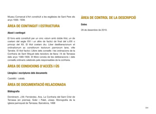 Museu Comarcal d’Art constituït a les esglésies de Sant Pere els
anys 1936- 1939.
ÀREA DE CONTINGUT I ESTRUCTURA
Abast i contingut
El fons està constituït per un únic volum amb doble títol, un de
coetani del segle XVI i un altre de factici de ﬁnal del s.XIX o
principi del XX. El títol coetani diu: Liber desliberacionum et
ordinationum ac consiliorum textorum pannorum lane, ville
Tarratie. El títol factici: Llibre dels consells i les ordinacions de la
Confraria de Sant Miquel dels teixidors de llana i lli de Terrassa
dels anys 1580-1600. El llibre consta de les deliberacions i dels
consells ordinaris celebrats pels responsables de la confraria.
ÀREA DE CONDICIONS D’ACCÉS I ÚS
Llengües i escriptures dels documents
Castellà i català.
ÀREA DE DOCUMENTACIÓ RELACIONADA
Bibliograﬁa
Domènech, J.M; Fernández, Ana. La Confraria del Sant Crist de
Terrassa (en premsa). Soler i Palet, Josep. Monograﬁa de la
iglesia parroquial de Tarrassa. Barcelona, 1898
ÀREA DE CONTROL DE LA DESCRIPCIÓ
Dates
28 de desembre de 2010.
284
 