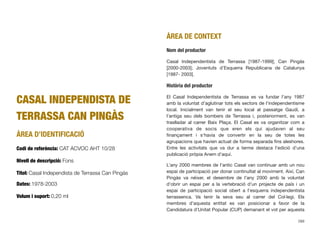 CASAL INDEPENDISTA DE
TERRASSA CAN PINGÀS
ÀREA D’IDENTIFICACIÓ
Codi de referència: CAT ACVOC AHT 10/28
Nivell de descripció: Fons
Títol: Casal Independista de Terrassa Can Pingàs
Dates: 1978-2003
Volum i suport: 0,20 ml
ÀREA DE CONTEXT
Nom del productor
Casal Independentista de Terrassa [1987-1999]; Can Pingàs
[2000-2003]; Joventuts d’Esquerra Republicana de Catalunya
[1987- 2003].
Història del productor
El Casal Independentista de Terrassa es va fundar l’any 1987
amb la voluntat d’aglutinar tots els sectors de l’independentisme
local. Inicialment van tenir el seu local al passatge Gaudí, a
l’antiga seu dels bombers de Terrassa i, posteriorment, es van
traslladar al carrer Baix Plaça. El Casal es va organitzar com a
cooperativa de socis que eren els qui ajudaven al seu
ﬁnançament i s’havia de convertir en la seu de totes les
agrupacions que havien actuat de forma separada ﬁns aleshores.
Entre les activitats que va dur a terme destaca l’edició d’una
publicació pròpia Anem d’aquí.
L’any 2000 membres de l’antic Casal van continuar amb un nou
espai de participació per donar continuïtat al moviment. Així, Can
Pingàs va néixer, el desembre de l’any 2000 amb la voluntat
d’obrir un espai per a la vertebració d’un projecte de país i un
espai de participació social obert a l’esquerra independentista
terrassenca. Va tenir la seva seu al carrer del Col·legi. Els
membres d’aquesta entitat es van posicionar a favor de la
Candidatura d’Unitat Popular (CUP) demanant el vot per aquesta
289
 