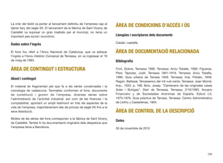 La crisi del tèxtil va portar al tancament deﬁnitiu de l’empresa cap al
darrer terç del segle XX. El tancament de la fàbrica de Sant Vicenç de
Castellet va suposar un gran trasbals per al municipi, on tenia un
important pes social i econòmic.
Dades sobre l’ingrés
El fons fou ofert a l’Arxiu Nacional de Catalunya, que va adreçar
l’ingrés a l’Arxiu Històric Comarcal de Terrassa, on va ingressar el 18
de maig de 1983.
ÀREA DE CONTINGUT I ESTRUCTURA
Abast i contingut
El material és fragmentari pel que fa a les sèries conservades i la
cronologia de cadascuna. Tanmateix conformen el fons, documents
de constitució i govern de l’empresa, diverses sèries sobre
l’administració de l’activitat industrial, així com de les ﬁnances i la
comptabilitat, aportant un ampli testimoni en tots els aspectes de la
vida de l’empresa, majoritàriament des de principi de segle XX ﬁns a la
seva dissolució.
Moltes de les sèries del fons corresponen a la fàbrica de Sant Vicenç
de Castellet. També hi ha documentació originària dels despatxos que
l’empresa tenia a Barcelona.
ÀREA DE CONDICIONS D’ACCÉS I ÚS
Llengües i escriptures dels documents
Català i castellà.
ÀREA DE DOCUMENTACIÓ RELACIONADA
Bibliograﬁa
Font, Dolors. Terrassa 1990. Terrassa: Arxiu Tobella, 1990. Figueras,
Pere; Tapiolas, Judit. Terrassa 1901-1919. Terrassa: Arxiu Tobella,
1990. Guia urbana de Tarrasa 1949. Terrassa: Imp. Flotats, 1949.
Ragon, Baltasar. Terrassencs del mil vuit-cents. Terrassa: Joan Morral,
Imp., 1933, p. 168. Boix, Josep. “Centenario de las originales casas
Soler i Buhigas”. Diari de Terrassa, Terrassa, 2/10/1993. Anuario
Financiero y de Sociedades Anónimas de España. Edició LX.
1975-1976. Guía práctica de Tarrasa. Terrassa: Centro Administrativo
de Llofriu y Castarlenas, 1904.
ÀREA DE CONTROL DE LA DESCRIPCIÓ
Dates
30 de novembre de 2010
298
 