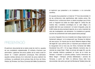 PRESENTACIÓ
El patrimoni documental de la nostra ciutat és molt ric, aquesta
és una constatació inqüestionable. El col·lectiu d’arxivers que
administren i gestionen els arxius públics de la nostra ciutat en
donem fe i n’estem plenament convençuts. Però demostrar
aquesta certesa demana d’un instrument de prova realment de
conﬁança. La publicació de la primera Guia de fons de l’Arxiu
Històric de Terrassa i de l’Arxiu Comarcal del Vallès Occidental és
el testimoni que presentem a la ciutadania i a la comunitat
cientíﬁca.
En aquesta Guia presentem un total de 177 fons documentals i 6
de les col·leccions més signiﬁcatives dels nostres arxius. Els
diferents fons i col·leccions tenen un abast cronològic que s’inicia
amb un fragment de còdex de mitjan segle IX i arriba ﬁns als
nostres dies. L’amplitud cronològica és un valor afegit a la
qualitat dels fons que conservem i el volum d’aquests, prop de
5.000 metres de documentació descrita, és un actiu important de
cara als investigadors, els estudiants i la ciutadania en general,
una font de coneixement del nostre passat sense parangó.
La suma d’aquests fons és el resultat de la llarga tradició en el
tractament adequat i en la preservació que Terrassa ha dedicat
als seus arxius. Un impuls que ha viscut diferents etapes al llarg
del segle XX i que culmina amb un important pas endavant amb
la inauguració de la nova seu de l’Arxiu Comarcal del Vallès
Occidental l’any 2011. Hi ha hagut diferents moments clau: la
voluntat de Josep Soler i Palet, al principi del segle XX, que els
fons notarials històrics quedessin en mans de la ciutat de
Terrassa i s’obrissin a consulta pública; l’activa intervenció de
Maria Verger i Ventayol, primera bibliotecària i arxivera de
Terrassa, a partir de 1923; la defensa física dels fons
documentals més antics per part de Montserrat Tobella (vídua del
2
 
