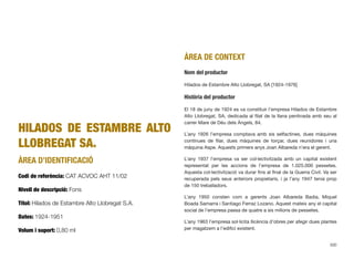 HILADOS DE ESTAMBRE ALTO
LLOBREGAT SA.
ÀREA D’IDENTIFICACIÓ
Codi de referència: CAT ACVOC AHT 11/02
Nivell de descripció: Fons
Títol: Hilados de Estambre Alto Llobregat S.A.
Dates: 1924-1951
Volum i suport: 0,80 ml
ÀREA DE CONTEXT
Nom del productor
Hilados de Estambre Alto Llobregat, SA [1924-1976]
Història del productor
El 18 de juny de 1924 es va constituir l’empresa Hilados de Estambre
Alto Llobregat, SA, dedicada al ﬁlat de la llana pentinada amb seu al
carrer Mare de Déu dels Àngels, 84.
L’any 1926 l’empresa comptava amb sis selfactines, dues màquines
contínues de ﬁlar, dues màquines de torçar, dues reunidores i una
màquina Aspe. Aquests primers anys Joan Albareda n’era el gerent.
L’any 1937 l’empresa va ser col·lectivitzada amb un capital existent
representat per les accions de l’empresa de 1.025.000 pessetes.
Aquesta col·lectivització va durar ﬁns al ﬁnal de la Guerra Civil. Va ser
recuperada pels seus anteriors propietaris, i ja l’any 1947 tenia prop
de 150 treballadors.
L’any 1950 consten com a gerents Joan Albareda Badia, Miquel
Boada Samarra i Santiago Ferraz Lozano. Aquest mateix any el capital
social de l’empresa passa de quatre a sis milions de pessetes.
L’any 1963 l’empresa sol·licita llicència d’obres per afegir dues plantes
per magatzem a l’ediﬁci existent.
300
 