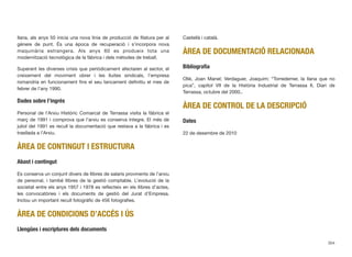 llana, als anys 50 inicia una nova línia de producció de ﬁlatura per al
gènere de punt. És una època de recuperació i s’incorpora nova
maquinària estrangera. Als anys 60 es produeix tota una
modernització tecnològica de la fàbrica i dels mètodes de treball.
Superant les diverses crisis que periòdicament afectaren al sector, el
creixement del moviment obrer i les lluites sindicals, l’empresa
romandria en funcionament ﬁns el seu tancament deﬁnitiu el mes de
febrer de l’any 1990.
Dades sobre l’ingrés
Personal de l’Arxiu Històric Comarcal de Terrassa visita la fàbrica el
març de 1991 i comprova que l’arxiu es conserva íntegre. El més de
juliol del 1991 es recull la documentació que restava a la fàbrica i es
trasllada a l’Arxiu.
ÀREA DE CONTINGUT I ESTRUCTURA
Abast i contingut
Es conserva un conjunt divers de llibres de salaris provinents de l’arxiu
de personal, i també llibres de la gestió comptable. L’evolució de la
societat entre els anys 1957 i 1978 es reﬂecteix en els llibres d’actes,
les convocatòries i els documents de gestió del Jurat d’Empresa.
Inclou un important recull fotogràﬁc de 456 fotograﬁes.
ÀREA DE CONDICIONS D’ACCÉS I ÚS
Llengües i escriptures dels documents
Castellà i català.
ÀREA DE DOCUMENTACIÓ RELACIONADA
Bibliograﬁa
Ollé, Joan Manel; Verdaguer, Joaquim; “Torredemer, la llana que no
pica”, capítol VII de la Història Industrial de Terrassa II, Diari de
Terrassa, octubre del 2000..
ÀREA DE CONTROL DE LA DESCRIPCIÓ
Dates
22 de desembre de 2010
304
 