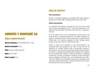 AMORÓS Y MONTANÉ SA
ÀREA D’IDENTIFICACIÓ
Codi de referència: CAT ACVOC AHT 11/04
Nivell de descripció: Fons
Títol: Amorós y Montané S.A.
Dates: 1919-1987
Volum i suport: 3 ml
ÀREA DE CONTEXT
Nom del productor
Amorós y Compañía Sociedad en comandita [1927-1942]; Amorós y
Montané, S.A. [1942-1988]; Inmobiliaria Montana SA [1962-1963]
Història del productor
La constitució de l’empresa a Terrassa fou l’any 1919, però consta
que ja existia a Esparraguera el 1917, amb aproximadament uns 10
telers acompanyats d’altra maquinària, a més de tenir un magatzem a
Terrassa.
El 13 de maig de 1927 va ser reconstituïda a Terrassa amb la raó
social Amorós y Compañía Sociedad en comandita, dedicada a la
venda i a la fabricació de ﬁls i teixits de llana amb un capital social de
50.000 ptes. A la matrícula industrial de 1930 l’empresa estava
situada al vapor Galí i tenia uns 2.000 fusos de llana.
Durant la Guerra Civil l’empresa va ser col·lectivitzada i fou
recuperada pels seus propietaris l’any 1939. El març de 1942 es
transformà en societat anònima amb la denominació Amorós y
Montané S.A. i domicili social al carrer Calvo Sotelo (carrer del Nord),
62 i fàbrica a l’avinguda del Caudillo (Rambla d’Ègara), 290. La fàbrica
tenia una superfície de 4.000 m2 ocupats per 60 telers, 7 selfactines
de 300 fusos, 7 cardes, 6 ordidores i 5 canilleres. Al carrer del Nord hi
havia el magatzem, instal·lació que va ser ampliada els anys 1955 i
1961 amb l’addició de noves plantes. Aquests anys són gerents de la
companyia Josep Amorós Freixas i Domènec Montané Vall, que tenen
bona part de les accions de l’empresa.
306
 