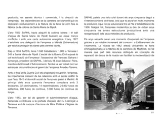 productiu, els serveis tècnics i comercials, i la direcció de
l’empresa; i les dependències de la carretera de Martorell que es
dedicaren exclusivament a la ﬁlatura de la llana tal com feia la
fàbrica de la colònia de Santa Maria de Ripoll.
L’any 1920 SAPHIL havia adquirit la colònia obrera i el salt
d’aigua de Santa Maria de Ripoll buscant un espai menys
conﬂictiu i amb una certa autonomia energètica. L’any 1927
s’estableix una delegació de l’empresa a Mérida (Extremadura)
per tal d’aconseguir les llanes pels centres fabrils.
Cap a 1934 SAPHIL tenia 1.340 treballadors, 1.000 a Terrassa i
340 a Santa Maria de Ripoll. L’esclat de la Guerra Civil suposà la
col·lectivització de l’empresa i l’assassinat de Francesc Salvans i
Armengol, president de SAPHIL, i del seu ﬁll Joan Salvans i Piera,
membre del Consell d’Administració. També va ser trobat mort en
estranyes circumstàncies el gerent de l’empresa Amadeu Torrens.
Amb el ﬁnal de la Guerra Civil els propietaris recuperen l’empresa.
La importància creixent de les relacions amb el poder polític fa
que l’any 1941 el domicili social de l’empresa passi a Madrid. Al
principi dels anys quaranta l’empresa comptava amb 3
leviatanes, 32 pentinadores, 14 repentinadores, 24.832 fusos de
selfactina, 900 fusos de continua, 7.000 fusos de continua de
torçar.
L’any 1943, per tal de garantir el subministrament d’aigua,
l’empresa contribueix a la portada d’aigües del riu Llobregat a
Terrassa amb la compra d’accions de Mina Pública d’Aigües de
Terrassa.
SAPHIL pateix una forta crisi durant els anys cinquanta degut a
l’intervencionisme de l’estat, crisi que fa aturar en molts moments
la producció i que no es solucionarà ﬁns al Pla d’Estabilització de
1959. Malgrat tot, l’empresa modernitza ja des de mitjan anys
cinquanta les seves estructures productives amb una
reorganització dels seus mètodes de producció.
Els anys seixanta seran uns moments d’expansió de l’empresa
gràcies a un notable increment del consum i a l’alliberament de
l’economia. La riuada de 1962 afectà únicament la llana
emmagatzemada a la fàbrica de la carretera de Martorell, de tal
manera que part dels recursos obtinguts en concepte de
reparació de danys de la riuada van facilitar la modernització de
311
 