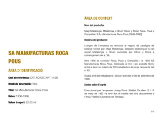 SA MANUFACTURAS ROCA
POUS
ÀREA D’IDENTIFICACIÓ
Codi de referència: CAT ACVOC AHT 11/06
Nivell de descripció: Fons
Títol: SA Manufacturas Roca Pous
Dates: 1906-1990
Volum i suport: 22,50 ml
ÀREA DE CONTEXT
Nom del productor
Magí Matalonga; Matalonga y Oliver; Oliver y Roca; Roca, Pous y
Compañía; S.A. Manufacturas Roca Pous [1940-1990]
Història del productor
L’origen de l’empresa es remunta al negoci de paratges de
batanar fundat per Magí Matalonga. Després esdevingué la raó
social Matalonga y Oliver, succeïda per Oliver y Roca a
començament del s. XX.
Vers 1918 es constituí Roca, Pous y Compañía i el 1940 SA
Manufacturas Roca Pous. Dedicada al tint i als acabats tèxtil,
arribà a tenir un màxim de 230 treballadors als anys cinquanta del
s. XX.
Acabà amb 85 treballadors i tancà l’activitat el 30 de setembre de
1990.
Dades sobre l’ingrés
Fons donat per l’empresari Josep Pous i Ballbè. Els dies 10 i 13
de març de 1992 va tenir lloc el trasllat del fons documental a
l’Arxiu Històric Comarcal de Terrassa.
315
 