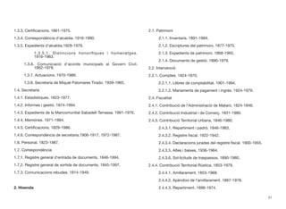 1.3.3. Certiﬁcacions. 1861-1975.
1.3.4. Correspondència d’alcaldia. 1916-1990.
1.3.5. Expedients d’alcaldia.1928-1979.
	 	 1.3.5.1. Distincions honoríﬁques i homenatges.		
	 	 1916-1963.
	 1.3.6. Comunicació d’acords municipals al Govern Civil.		
	 	 1962-1978.
	 1.3.7. Actuacions. 1970-1989.
	 1.3.8. Secretaria de Miquel Palomares Tirado. 1939-1965.
1.4. Secretaria
1.4.1. Estadístiques. 1823-1977.
1.4.2. Informes i gestió. 1874-1994.
1.4.3. Expedients de la Mancomunitat Sabadell-Terrassa. 1961-1976.
1.4.4. Memòries. 1971-1984.
1.4.5. Certiﬁcacions. 1829-1986.
1.4.6. Correspondència de secretaria.1906-1917, 1972-1987.
1.6. Personal. 1823-1987.
1.7. Correspondència
1.7.1. Registre general d’entrada de documents. 1846-1994.
1.7.2. Registre general de sortida de documents. 1845-1997.
1.7.3. Comunicacions rebudes. 1814-1949.
2. Hisenda
2.1. Patrimoni
	 2.1.1. Inventaris. 1891-1984.
	 2.1.2. Escriptures del patrimoni. 1877-1975.
	 2.1.3. Expedients de patrimoni. 1868-1965.
	 2.1.4. Documents de gestió. 1890-1979.
2.2. Intervenció
2.2.1. Comptes. 1924-1970.
	 2.2.1.1. Llibres de comptabilitat. 1901-1994.
	 2.2.1.2. Manaments de pagament i ingrés. 1924-1979.
2.4. Fiscalitat
2.4.1. Contribució de l’Administració de Mataró. 1824-1846.
2.4.2. Contribució Industrial i de Comerç. 1831-1980.
2.4.3. Contribució Territorial Urbana. 1846-1980.
	 2.4.3.1. Repartiment i padró. 1846-1983.
	 2.4.3.2. Registre ﬁscal. 1922-1942.
	 2.4.3.4. Declaracions jurades del registre ﬁscal. 1900-1955.
	 2.4.3.5. Altes i baixes. 1936-1964.
	 2.4.3.6. Sol·licituds de traspassos. 1890-1980.
2.4.4. Contribució Territorial Rústica. 1853-1979.
	 2.4.4.1. Amillarament. 1853-1968.
	 2.4.4.2. Apèndixs de l’amillarament. 1867-1978.
	 2.4.4.3. Repartiment. 1898-1974.
31
 