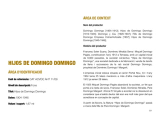 HIJOS DE DOMINGO DOMINGO
ÀREA D’IDENTIFICACIÓ
Codi de referència: CAT ACVOC AHT 11/09
Nivell de descripció: Fons
Títol: Hijos de Domingo Domingo
Dates: 1904-1946
Volum i suport: 1,67 ml
ÀREA DE CONTEXT
Nom del productor
Domingo Domingo [1904-1912]; Hijos de Domingo Domingo
[1912-1925]; Domingo y Cia. [1926-1937]; Fills de Domingo
Domingo Empresa Col·lectivitzada [1937]; Hijos de Domingo
Domingo [1940-1946].
Història del productor
Francesc Soler Suana, Domènec Miralda Serra i Miquel Domingo
Pagès, constitueixen l’any 1912 a Terrassa, amb un capital inicial
de 9.000 pessetes, la societat col·lectiva “Hijos de Domingo
Domingo”, una societat dedicada a la fabricació i venda de teixits
de llana i successora de la raó social Domingo Domingo,
propietat de Domènec Domingo i Margarit.
L’empresa inicial estava situada al carrer Portal Nou, 34 i l’any
1904 tenia 25 telers mecànics a més d’altra maquinària. L’any
1912 ja serien 28 telers.
El 1925 Miquel Domingo Pagès abandonà la societat, un fet que
portà a la resta de socis, Francesc Soler, Domènec Miralda, Pere
Domingo Margarit i Elvira Pi Vinyals a acordar-ne la dissolució en
considerar que el saldo deutor del soci era molt més gran del que
acreditava en concepte de capital.
A partir de llavors, la ﬁlatura “Hijos de Domingo Domingo” passà
a mans dels ﬁlls de Pere Domingo i Margarit.
321
 