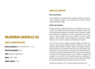 HILATURAS CASTELLS SA
ÀREA D’IDENTIFICACIÓ
Codi de referència: CAT ACVOC AHT 11/15
Nivell de descripció: Fons
Títol: Hilaturas Castells SA.
Dates: 1922-1995
Volum i suport: 15 ml
ÀREA DE CONTEXT
Nom del productor
Jaime Castells y Compañía [1892]; Castells, Clapés y Cía. [ﬁns a
1913]; Joaquima Roqué, Vda. Castells [1919- 1942]; Hilaturas
Castells SA [1942-1995]
Història del productor
Aquesta empresa, dedicada als ﬁlats per al gènere de punt i per
al teixit, fou fundada l’any 1892 per Jaume Castells i Torrella sota
la raó social Jaime Castells y Compañía. Jaume Castells va posar
les instal·lacions industrials i el seu soci comanditari, Jaume Aulí i
Clos, hi aportà capital. Pocs anys després el propi Jaume
Castells, Josep Clapés i Manuel Targarona conformen Castells,
Clapés y Cía. una nova societat continuadora de l’anterior.
L’any 1913 morí el seu fundador, Jaume Castells, que deixà com
hereva la seva esposa Joaquima Roqué i Targarona. Cinc anys
després, Miquel Rambla i Molinos, gendre de Joaquima Roqué,
rep plens poders per administrar els béns de la seva sogra. L’any
1919 entren en l’accionariat de l’empresa les famílies Salvans i
Fontanals, es dissol la societat anterior i la nova raó social passa
a denominar-se Joaquima Roqué, Vda. Castells. L’esposa del
fundador va morir l’any 1942. Aquest mateix any l’empresa es
transformà en societat anònima amb el nom de Hilaturas Castells
SA. Miquel Rambla és nomenat gerent de la nova societat.
Després de diverses crisis, l’empresa presentà suspensió de
342
 