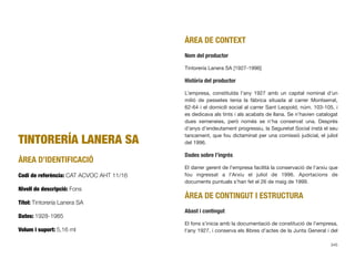 TINTORERÍA LANERA SA
ÀREA D’IDENTIFICACIÓ
Codi de referència: CAT ACVOC AHT 11/16
Nivell de descripció: Fons
Títol: Tintorería Lanera SA
Dates: 1928-1985
Volum i suport: 5,16 ml
ÀREA DE CONTEXT
Nom del productor
Tintorería Lanera SA [1927-1996]
Història del productor
L’empresa, constituïda l’any 1927 amb un capital nominal d’un
milió de pessetes tenia la fàbrica situada al carrer Montserrat,
62-64 i el domicili social al carrer Sant Leopold, núm. 103-105, i
es dedicava als tints i als acabats de llana. Se n’havien catalogat
dues xemeneies, però només se n’ha conservat una. Després
d’anys d’endeutament progressiu, la Seguretat Social instà el seu
tancament, que fou dictaminat per una comissió judicial, el juliol
del 1996.
Dades sobre l’ingrés
El darrer gerent de l’empresa facilità la conservació de l’arxiu que
fou ingressat a l’Arxiu el juliol de 1996. Aportacions de
documents puntuals s’han fet el 26 de maig de 1999.
ÀREA DE CONTINGUT I ESTRUCTURA
Abast i contingut
El fons s’inicia amb la documentació de constitució de l’empresa,
l’any 1927, i conserva els llibres d’actes de la Junta General i del
345
 
