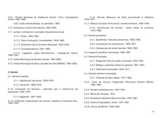 4.9.1. “Fondo Nacional de Asistencia Social”. Fons d’assistència
social. 1962-1985.
	 4.9.2. Ajuts individualitzats, no periòdics. 1983.
4.10. Actuacions contra l’atur laboral. 1900-1982.
4.11. Juntes i comissions municipals d’assistència social
	 4.11.1. Actes. 1849-1982.
	 4.11.2. Plans d’actuació i comptabilitat. 1849-1983.
	 4.11.3. Dictàmens de la Comissió Municipal. 1929-1979.
	 4.11.4. Correspondència. 1851-1985.
	 4.11.5. Legislació sobre Beneﬁcència i Assistència Social.
1906-1981.
4.12. Institut Municipal de Serveis Socials. 1992-2002.
4.13. Institut Municipal de Salut i Qualitat de Vida (IMSAV). 1984-2005.
5. Sanitat
5.1. Serveis funeraris
	 5.1.1. Adjudicació del servei. 1859-1978.
	 5.1.2. Cementiri. 1860-1979.
5.1.3. Concessió de terrenys i permisos per a construcció de
sepultures. 1935-1979.
	 5.1.4. Registres. 1897-1946.
5.1.5. Instàncies d’adjudicació de nínxols i trasllats al Cementiri Nou.
1932-1942.
	 5.1.6. Nínxols. Bescanvi de títols provisionals a deﬁnitius.
1934-1947.
5.1.7. Matrius d’ordres d’inhumació i serveis funeraris. 1905-1978.
	 5.1.8. Construcció de nínxols i altres obres al cementiri.		
	 1915-1986.
5.2. Sanitat preventiva
	 5.2.1. Epidèmies i mesures preventives. 1883-1983.
	 5.2.2. Campanyes de vacunacions. 1909-1977.
	 5.2.3. Campanyes de revisió escolar. 1884-1983.
5.3. Inspecció sanitària. Denúncies. 1884-1987.
5.4. Personal facultatiu
	 5.4.1. Reglament del cos mèdic municipal. 1925-1934.
	 5.4.2. Metges i personal sanitari en general. 1891-1981.
	 5.4.3. Veterinaris municipals. 1940-1977.
5.5. Centres sanitaris municipals
	 5.5.1. Hospital de Sant Llàtzer. 1673-1990.
5.5.2. Casa de Socors. Dispensari Municipal (Centre Mèdic).		
	 1882-1982.
5.5.3. Sanatori antituberculós. 1943-1981.
5.5.4. Mútua de Terrassa. 1972.
5.5.5. Residència Sanitària Mancomunitat. 1978-1987.
5.5.6. Centre d’injectables i altres. 1975-1987.
5.5.8. Clínica del Remei. 1949-1983.
34
 