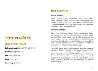 TEXTIL CLAPÉS SA
ÀREA D’IDENTIFICACIÓ
Codi de referència: CAT ACVOC AHT 11/19
Nivell de descripció: Fons
Títol: Textil Clapés SA
Dates: 1916-1970
Volum i suport: 6,60 ml
ÀREA DE CONTEXT
Nom del productor
Clapés, Marimon y Roca [1916-1920]; Clapés y Roca [1920-
1935]; Federación Textil SA [1930-1937; 1939-c.1949]; José
Clapés e Hijos [1935-1937; 1939-1940]; Federació Tèxtil
Cooperativa Obrera [1937-1938]; Textil Clapés, SA [1941-1990];
Inmobiliaria Fabril Egarense SA [1945].
Història del productor
Cap a l’any 1916 Josep Clapés i Rovira, associat amb Jaume
Marimon Parera i Higini Roca Almirall, creen la societat Clapés,
Marimon i Roca amb un capital inicial de 9.000 pessetes que dos
mesos després s’ampliarà a 75.000 pessetes. Aquesta societat
es dedicarà a la fabricació i venda de teixits de llana. La fàbrica
estava ubicada al Vapor Albinyana, i el magatzem i despatx als
números 19 i 21 del carrer del Nord a Terrassa.
L’any 1920 Jaume Marimon se separa de la societat i aquesta
passa a ser Clapés i Roca. L’any 1930 Clapés i Roca s’uneix als
fabricants terrassencs Josep Freixa i Fills, Macias Boix i Amat, i
Sallent i Cia. per crear Federación Textil SA, empresa destinada a
la venda de teixits de llana amb fàbrica pròpia a Vinaròs. El
magatzem i el despatx seran a cal Freixa, carrer de Sant Pau, 6.
Josep Clapés i Rovira serà el president del consell
d’administració.
354
 