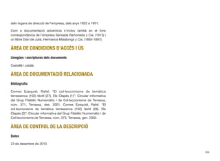 dels òrgans de direcció de l’empresa, dels anys 1922 a 1951.
Com a documentació adventícia s’inclou també en el fons
correspondència de l’empresa Sensada Ramoneda y Cía. (1913) i
un llibre Diari de Julià, Hermanos Matalonga y Cía. (1893-1897).
ÀREA DE CONDICIONS D’ACCÉS I ÚS
Llengües i escriptures dels documents
Castellà i català.
ÀREA DE DOCUMENTACIÓ RELACIONADA
Bibliograﬁa
Comes Ezequiel, Rafel. “El col·leccionisme de temàtica
terrassenca (102) tèxtil (27). Els Clapés (1)”: Circular informativa
del Grup Filatèlic Numismàtic i de Col·leccionisme de Terrassa,
núm. 371, Terrassa, des. 2001. Comes Ezequiel, Rafel. “El
col·leccionisme de temàtica terrassenca (102) tèxtil (28). Els
Clapés (2)”: Circular informativa del Grup Filatèlic Numismàtic i de
Col·leccionisme de Terrassa, núm. 373, Terrassa, gen. 2002.
ÀREA DE CONTROL DE LA DESCRIPCIÓ
Dates
23 de desembre de 2010
356
 