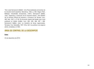 “Don José Samaranch Ballbé”, dins Personalidades eminentes de
la industria textil española. Barcelona, 1952, p. 583. Ragon Petit,
Baltasar. Industriales terrasenses, [195?]. Samaranch Ballbé,
José. “Aspectos y evolución de la industria lanera”, dins Boletín
de la Cámara Oﬁcial de Industria y Comercio de Tarrasa, núm.
483, des. 1947, p. [7-9]. És el primer capítol del treball, que s’anà
publicant al mateix butlletí, núm. 484, 485, 486, 487 i 488.
Samaranch Ballbé, José. La industria de lanas regeneradas.
Terrassa: Imp. Salvatella, 1947. 39 p. Se’n va publicar una segona
edició, ampliada, el 1952.
ÀREA DE CONTROL DE LA DESCRIPCIÓ
Dates
23 de desembre de 2010
360
 
