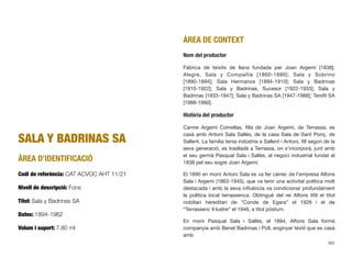 SALA Y BADRINAS SA
ÀREA D’IDENTIFICACIÓ
Codi de referència: CAT ACVOC AHT 11/21
Nivell de descripció: Fons
Títol: Sala y Badrinas SA
Dates: 1894-1962
Volum i suport: 7,80 ml
ÀREA DE CONTEXT
Nom del productor
Fàbrica de teixits de llana fundada per Joan Argemí [1838];
Alegre, Sala y Compañía [1860-1886]; Sala y Sobrino
[1890-1894]; Sala Hermanos [1894-1910]; Sala y Badrinas
[1910-1922]; Sala y Badrinas, Sucesor [1922-1933]; Sala y
Badrinas [1933-1947]; Sala y Badrinas SA [1947-1988]; Tersﬁl SA
[1988-1990].
Història del productor
Carme Argemí Comellas, ﬁlla de Joan Argemí, de Terrassa, es
casà amb Antoni Sala Sallés, de la casa Sala de Sant Ponç, de
Sallent. La família tenia indústria a Sallent i Antoni, ﬁll segon de la
seva generació, es traslladà a Terrassa, on s’incorporà, junt amb
el seu germà Pasqual Sala i Sallés, al negoci industrial fundat el
1838 pel seu sogre Joan Argemí.
El 1890 en morir Antoni Sala es va fer càrrec de l’empresa Alfons
Sala i Argemí (1863-1945), que va tenir una activitat política molt
destacada i amb la seva inﬂuència va condicionar profundament
la política local terrassenca. Obtingué del rei Alfons XIII el títol
nobiliari hereditari de “Conde de Egara” el 1926 i el de
“Terrassenc Il·lustre” el 1946, a títol pòstum.
En morir Pasqual Sala i Sallés, el 1894, Alfons Sala formà
companyia amb Benet Badrinas i Poll, enginyer tèxtil que es casà
amb
362
 