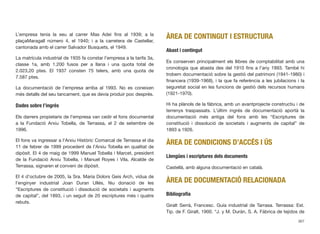 L’empresa tenia la seu al carrer Mas Adei ﬁns al 1939; a la
plaçaMaragall número 4, el 1940; i a la carretera de Castellar,
cantonada amb el carrer Salvador Busquets, el 1949.
La matrícula industrial de 1935 fa constar l’empresa a la tarifa 3a,
classe 1a, amb 1.200 fusos per a llana i una quota total de
2.023,20 ptes. El 1937 consten 75 telers, amb una quota de
7.587 ptes.
La documentació de l’empresa arriba al 1993. No es coneixen
més detalls del seu tancament, que es devia produir poc després.
Dades sobre l’ingrés
Els darrers propietaris de l’empresa van cedir el fons documental
a la Fundació Arxiu Tobella, de Terrassa, el 2 de setembre de
1996.
El fons va ingressar a l’Arxiu Històric Comarcal de Terrassa el dia
11 de febrer de 1999 procedent de l’Arxiu Tobella en qualitat de
dipòsit. El 4 de maig de 1999 Manuel Tobella i Marcet, president
de la Fundació Arxiu Tobella, i Manuel Royes i Vila, Alcalde de
Terrassa, signaren el conveni de dipòsit.
El 4 d’octubre de 2005, la Sra. Maria Dolors Geis Arch, vídua de
l’enginyer industrial Joan Duran Ullés, féu donació de les
“Escriptures de constitució i dissolució de societats i augments
de capital”, del 1893, i un seguit de 20 escriptures més i quatre
rebuts.
ÀREA DE CONTINGUT I ESTRUCTURA
Abast i contingut
Es conserven principalment els llibres de comptabilitat amb una
cronologia que abasta des del 1910 ﬁns a l’any 1993. També hi
trobem documentació sobre la gestió del patrimoni (1941-1980) i
ﬁnancera (1939-1968), i la que fa referència a les jubilacions i la
seguretat social en les funcions de gestió dels recursos humans
(1921-1970).
Hi ha plànols de la fàbrica, amb un avantprojecte constructiu i de
terrenys traspassats. L’últim ingrés de documentació aportà la
documentació més antiga del fons amb les “Escriptures de
constitució i dissolució de societats i augments de capital” de
1893 a 1926.
ÀREA DE CONDICIONS D’ACCÉS I ÚS
Llengües i escriptures dels documents
Castellà, amb alguna documentació en català.
ÀREA DE DOCUMENTACIÓ RELACIONADA
Bibliograﬁa
Giralt Serrà, Francesc. Guía industrial de Tarrasa. Terrassa: Est.
Tip. de F. Giralt, 1900. “J. y M. Durán, S. A. Fábrica de tejidos de
367
 