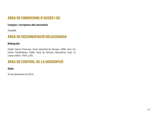 ÀREA DE CONDICIONS D’ACCÉS I ÚS
Llengües i escriptures dels documents
Castellà.
ÀREA DE DOCUMENTACIÓ RELACIONADA
Bibliograﬁa
Giralt i Serrà, Francesc. Guia industrial de Tarrasa, 1900, núm. 24.
Llofriu Castarlenas, Rafel. Guía de Tarrasa. Barcelona, Impr. A.
López editor, 1904, p.65.
ÀREA DE CONTROL DE LA DESCRIPCIÓ
Dates
23 de desembre de 2010
377
 