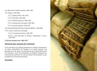 12.4. Monuments històrico-artístics. 1884-1983.
12.7. Esports. 1953-1985.
	 12.7.1. Esport escolar. 1957-1984
	 12.7.2. Activitats. 1939-1980
	 12.7.3. Entitats esportives. 1969-1979
	 12.7.4. Equipaments municipals. 1952-1983
	 12.7.5. Consell d’Esports. 1970-1977
12.8. Institut Municipal de Cultura i Esports (IMCET). 1984-2009.
12.10. Juntes i comissions municipals
	 12.10.1. Comissió de Cultura. 1926-1987.
	 12.10.2. Junta Municipal de Museus, Biblioteques i Arxius.	
	 1904-2004.
13. Serveis agropecuàris. 1862-1973.
Informació sobre avaluació, tria i eliminació
La documentació que ingressa periòdicament mitjançant transferència
de l’Arxiu Administratiu de Terrassa ja ha estat avaluada. Les
eliminacions es fan segons les directrius de la Comissió Nacional de
Tria, Avaluació i Accés de la Generalitat de Catalunya mitjançant les
comunicacions pertinents. Tot allò que resta a l’Arxiu Històric es pot
considerar de conservació permanent.
Increments
37
 