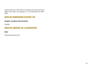 auxiliars dels anys 1944-1950. Es conserven dos documents que
parlen de la cessió de l’empresa a J. y M. Samaranch de 1948 i
1950.
ÀREA DE CONDICIONS D’ACCÉS I ÚS
Llengües i escriptures dels documents
Castellà.
ÀREA DE CONTROL DE LA DESCRIPCIÓ
Dates
23 de desembre de 2010
380
 