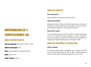 IMPERMEABLES Y
CONFECCIONES SA
ÀREA D’IDENTIFICACIÓ
Codi de referència: CAT ACVOC AHT 11/29
Nivell de descripció: Fons
Títol: Impermeables y Confecciones SA
Dates: 1942-1974
Volum i suport: 0,30 ml
ÀREA DE CONTEXT
Nom del productor
Impermeables y Confecciones SA [1942-1974]
Història del productor
Empresa comercial i taller de confecció que tenia seu al carrer de
Diputació 221-223 de Barcelona. Són prolíﬁcs els seus anuncis a
La Vanguardia Española i a altra premsa de l’època.
Dades sobre l’ingrés
Fons comercial ingressat a l’Arxiu Històric Comarcal de Terrassa
el dia 11 de febrer de 1999, procedent de l’Arxiu Tobella. El
conveni de dipòsit fou subscrit pel president de la Fundació Arxiu
Tobella amb l’Alcalde de Terrassa el 4 de maig de 1999.
ÀREA DE CONTINGUT I ESTRUCTURA
Abast i contingut
Es conserven quatre llibres comptables: dos d’inventaris de 1942
a 1974, un llibre de vendes de 1961 a 1966, un llibre auxiliar de
Diari de 1964 a 1969 i un ﬁtxer de personal de 1942 a 1973.
389
 