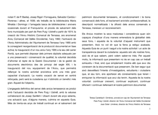 notari F. de P. Badia), Josep Rigol i Fornaguera, Salvador Cardús i
Florensa i altres, el 1936; els treballs de la bibliotecària Maria
Miralda i Domingo i l’amagada tasca de bibliotecàries i arxivers
ocasionals durant el Franquisme; el procés de salvament dels
fons municipals per part de Pere Puig i Ustrell a partir de 1974; la
creació de l’Arxiu Històric Comarcal de Terrassa, ara anomenat
Arxiu Comarcal del Vallès Occidental, l’any 1982; l’activació de
l’Arxiu Administratiu de l’Ajuntament de Terrassa l’any 1990 amb
la consegüent reorganització de la producció documental en fase
activa; la inauguració d’un nou arxiu l’any 1995 a la seu del carrer
Pantà, que permeté disposar dels primers dipòsits adequats per
a una preservació i conservació de qualitat; la voluntat decidida
d’afrontar el repte de la Gestió Documental i de la gestió de
documents electrònics des de principi del segle XXI; i la
inauguració del nou equipament de l’Arxiu, que permetrà
rellançar la nostra activitat arxivística amb una més gran
capacitat d’actuació. La nostra vocació de servei en sortirà
reforçada, però serà la ciutadania qui n’obtindrà un beneﬁci més
gran. Aquest és l’objectiu.
L’engegada deﬁnitiva del servei dels arxius terrassencs es produí
amb l’actuació decidida de Pere Puig i Ustrell, amb la valuosa
col·laboració de Josep Sanllehí i Ubach durant els anys setanta,
una actuació que, d’alguna manera, culmina en aquesta Guia.
Més de trenta-sis anys de treball continuat en el salvament del
patrimoni documental terrassenc, el condicionament i la bona
conservació dels fons, el tractament arxivístic professionalitzat, la
descripció normalitzada i la difusió dels arxius conservats a
Terrassa, mereixen un reconeixement.
Els Arxius mostren la seva maduresa i consistència quan són
capaços d’explicar d’una manera entenedora la globalitat dels
seus fons, i aquesta és la voluntat d’aquest instrument que
presentem. Això no vol dir que la feina ja estigui acabada.
Aquesta Guia és un punt i seguit a la nostra activitat i un acte de
transparència davant la ciutadania: aquests són els nostres fons,
això és el que sabem, però volem saber-ne més. Per aquest
motiu, la informació que presentem no és en cap cas un treball
exhaustiu i ﬁnal, sinó que simplement mostra allò que avui dia
coneixem de la documentació que preservem. De ben segur que
això desvetllarà l’interès d’investigadors, estudiants i ciutadans
que, al seu torn, ens aportaran els coneixements que tenen i
enriquiran la informació que avui dia tenim. Aquesta és la nostra
voluntat: continuar creixent, continuar explicant, continuar
difonent i continuar defensant el nostre patrimoni documental.
3
Teresa Cardellach i Giménez, arxivera en cap de l’Ajuntament de Terrassa
Pere Puig i Ustrell, director de l’Arxiu Comarcal del Vallès Occidental
Joan Soler i Jiménez, director de l’Arxiu Històric de Terrassa
 