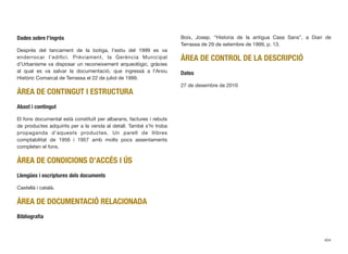 Dades sobre l’ingrés
Després del tancament de la botiga, l’estiu del 1999 es va
enderrocar l’ediﬁci. Prèviament, la Gerència Municipal
d’Urbanisme va disposar un reconeixement arqueològic, gràcies
al qual es va salvar la documentació, que ingressà a l’Arxiu
Històric Comarcal de Terrassa el 22 de juliol de 1999.
ÀREA DE CONTINGUT I ESTRUCTURA
Abast i contingut
El fons documental està constituït per albarans, factures i rebuts
de productes adquirits per a la venda al detall. També s’hi troba
propaganda d’aquests productes. Un parell de llibres
comptabilitat de 1956 i 1957 amb molts pocs assentaments
completen el fons.
ÀREA DE CONDICIONS D’ACCÉS I ÚS
Llengües i escriptures dels documents
Castellà i català.
ÀREA DE DOCUMENTACIÓ RELACIONADA
Bibliograﬁa
Boix, Josep. “Historia de la antigua Casa Sans”, a Diari de
Terrassa de 29 de setembre de 1999, p. 13.
ÀREA DE CONTROL DE LA DESCRIPCIÓ
Dates
27 de desembre de 2010
404
 