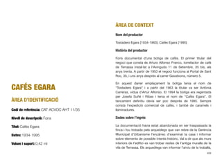 CAFÉS EGARA
ÀREA D’IDENTIFICACIÓ
Codi de referència: CAT ACVOC AHT 11/35
Nivell de descripció: Fons
Títol: Cafés Egara
Dates: 1934-1995
Volum i suport: 0,42 ml
ÀREA DE CONTEXT
Nom del productor
Tostadero Egara [1934-1963]; Cafés Egara [1995]
Història del productor
Fons documental d’una botiga de cafès. El primer titular del
negoci que consta és Arturo Alfonso Franco, torrefactor de cafè
de Terrassa instal·lat a l’Avinguda 11 de Setembre, 35 bis, als
anys trenta. A partir de 1953 el negoci funciona al Portal de Sant
Roc, 35, i uns anys després al carrer Gavatxons, número 5.
En aquest darrer emplaçament la botiga tenia el nom de
“Tostadero Egara” i a partir del 1963 la titular va ser Antònia
Carreras, vídua d’Artur Alfonso. El 1994 la botiga era regentada
per Josefa Suñé i Ribas i tenia el nom de “Cafés Egara”. El
tancament deﬁnitiu devia ser poc després de 1995. Sempre
consta l’expedició comercial de cafès, i també de caramels i
llaminadures.
Dades sobre l’ingrés
La documentació havia estat abandonada en ser traspassada la
ﬁnca i fou trobada pels arqueòlegs que van rebre de la Gerència
Municipal d’Urbanisme l’encàrrec d’examinar la casa i informar
sobre elements de possible interès històric. Val a dir que als murs
interiors de l’ediﬁci es van trobar restes de l’antiga muralla de la
vila de Terrassa. Els arqueòlegs van informar l’arxiu de la troballa,
409
 