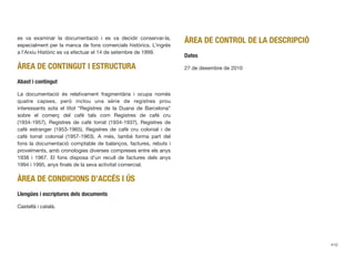 es va examinar la documentació i es va decidir conservar-la,
especialment per la manca de fons comercials històrics. L’ingrés
a l’Arxiu Històric es va efectuar el 14 de setembre de 1999.
ÀREA DE CONTINGUT I ESTRUCTURA
Abast i contingut
La documentació és relativament fragmentària i ocupa només
quatre capses, però inclou una sèrie de registres prou
interessants sota el títol “Registres de la Duana de Barcelona”
sobre el comerç del cafè tals com Registres de cafè cru
(1934-1957), Registres de cafè torrat (1934-1937), Registres de
cafè estranger (1953-1965), Registres de cafè cru colonial i de
cafè torrat colonial (1957-1963). A més, també forma part del
fons la documentació comptable de balanços, factures, rebuts i
proveïments, amb cronologies diverses compreses entre els anys
1938 i 1967. El fons disposa d’un recull de factures dels anys
1994 i 1995, anys ﬁnals de la seva activitat comercial.
ÀREA DE CONDICIONS D’ACCÉS I ÚS
Llengües i escriptures dels documents
Castellà i català.
ÀREA DE CONTROL DE LA DESCRIPCIÓ
Dates
27 de desembre de 2010
410
 