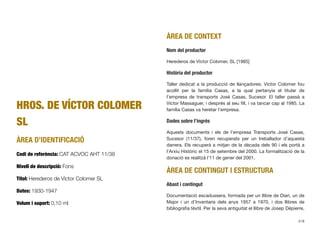 HROS. DE VÍCTOR COLOMER
SL
ÀREA D’IDENTIFICACIÓ
Codi de referència: CAT ACVOC AHT 11/38
Nivell de descripció: Fons
Títol: Herederos de Víctor Colomer SL
Dates: 1930-1947
Volum i suport: 0,10 ml
ÀREA DE CONTEXT
Nom del productor
Herederos de Víctor Colomer, SL [1985]
Història del productor
Taller dedicat a la producció de llançadores. Víctor Colomer fou
acollit per la família Casas, a la qual pertanyia el titular de
l’empresa de transports José Casas, Sucesor. El taller passà a
Víctor Massaguer, i després al seu ﬁll, i va tancar cap al 1985. La
família Casas va heretar l’empresa.
Dades sobre l’ingrés
Aquests documents i els de l’empresa Transports José Casas,
Sucesor (11/37), foren recuperats per un treballador d’aquesta
darrera. Els recuperà a mitjan de la dècada dels 90 i els portà a
l’Arxiu Històric el 15 de setembre del 2000. La formalització de la
donació es realitzà l’11 de gener del 2001.
ÀREA DE CONTINGUT I ESTRUCTURA
Abast i contingut
Documentació escadussera, formada per un llibre de Diari, un de
Major i un d’Inventaris dels anys 1957 a 1970, i dos llibres de
bibliograﬁa tèxtil. Per la seva antiguitat el llibre de Josep Dépierre,
418
 