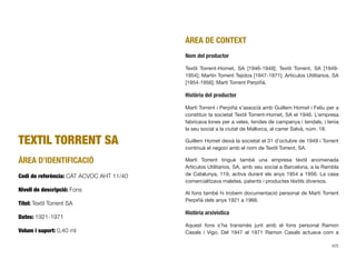 TEXTIL TORRENT SA
ÀREA D’IDENTIFICACIÓ
Codi de referència: CAT ACVOC AHT 11/40
Nivell de descripció: Fons
Títol: Textil Torrent SA
Dates: 1921-1971
Volum i suport: 0,40 ml
ÀREA DE CONTEXT
Nom del productor
Textil Torrent-Homet, SA [1946-1949]; Textil Torrent, SA [1949-
1954]; Martín Torrent Tejidos [1947-1971]; Artículos Utilitarios, SA
[1954-1956]; Martí Torrent Perpiñà.
Història del productor
Martí Torrent i Perpiñà s’associà amb Guillem Homet i Feliu per a
constituir la societat Textil Torrent-Homet, SA el 1946. L’empresa
fabricava lones per a veles, tendes de campanya i tendals, i tenia
la seu social a la ciutat de Mallorca, al carrer Salvà, núm. 18.
Guillem Homet deixà la societat el 31 d’octubre de 1949 i Torrent
continuà el negoci amb el nom de Textil Torrent, SA.
Martí Torrent tingué també una empresa tèxtil anomenada
Artículos Utilitarios, SA, amb seu social a Barcelona, a la Rambla
de Catalunya, 119, activa durant els anys 1954 a 1956. La casa
comercialitzava maletes, patents i productes tèxtils diversos.
Al fons també hi trobem documentació personal de Martí Torrent
Perpiñà dels anys 1921 a 1966.
Història arxivística
Aquest fons s’ha transmès junt amb el fons personal Ramon
Casals i Vigo. Del 1947 al 1971 Ramon Casals actuava com a
425
 