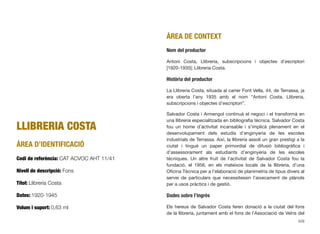 LLIBRERIA COSTA
ÀREA D’IDENTIFICACIÓ
Codi de referència: CAT ACVOC AHT 11/41
Nivell de descripció: Fons
Títol: Llibreria Costa
Dates: 1920-1945
Volum i suport: 0,63 ml
ÀREA DE CONTEXT
Nom del productor
Antoni Costa, Llibreria, subscripcions i objectes d’escriptori
[1920-1935]; Llibreria Costa.
Història del productor
La Llibreria Costa, situada al carrer Font Vella, 44, de Terrassa, ja
era oberta l’any 1935 amb el nom “Antoni Costa. Llibreria,
subscripcions i objectes d’escriptori”.
Salvador Costa i Armengol continuà el negoci i el transformà en
una llibreria especialitzada en bibliograﬁa tècnica. Salvador Costa
fou un home d’activitat incansable i s’implicà plenament en el
desenvolupament dels estudis d’enginyeria de les escoles
industrials de Terrassa. Així, la llibreria assolí un gran prestigi a la
ciutat i tingué un paper primordial de difusió bibliogràﬁca i
d’assessorament als estudiants d’enginyeria de les escoles
tècniques. Un altre fruit de l’activitat de Salvador Costa fou la
fundació, el 1956, en els mateixos locals de la llibreria, d’una
Oﬁcina Tècnica per a l’elaboració de planimetria de tipus divers al
servei de particulars que necessitessin l’aixecament de plànols
per a usos pràctics i de gestió.
Dades sobre l’ingrés
Els hereus de Salvador Costa feren donació a la ciutat del fons
de la llibreria, juntament amb el fons de l’Associació de Veïns del
429
 