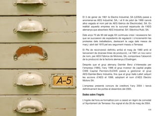 El 3 de gener de 1961 la Electra Industrial, SA (LEISA) passà a
anomenar-se AEG Industrial, SA, i el 8 de juliol de 1968 canvià
altra vegada el nom pel de AEG Ibérica de Electricidad, SA. En
realitat aquesta empresa era la sucursal espanyola de l’AEG
alemanya que absorbeix AEG Industrial, SA i Elèctrica Rubí, SA.
Dels anys 70 als 90 del segle XX contínues crisis i recessions fan
que se succeeixin els expedients de regulació i s’incrementin les
protestes dels treballadors, destacant la vaga dels mesos de
març i abril del 1970 pel seu seguiment massiu a Terrassa.
El Pla de reconversió deﬁnitiu arribà el maig de 1980 amb el
tancament de diverses línies de producció, i el 1981 un nou canvi
de nom, per AEG Fábrica de Motores, SA, comportava l’absorció
de la producció de la factoria alemanya d’Esslingen.
Després que el grup alemany Daimler Benz s’interessés per
l’empresa (1985), l’any 1996 el grup inversor de capital anglès
CWB Capital Parnters-ELEXIS passà a gestionar el grup
AEG-Daimler-Benz Industrie, ﬁns que el grup italià Lafert adquirí
les accions d’AEG el 1998, adoptant el nom d’AEG Electric
Motors SA.
L’empresa presentà concurs de creditors l’any 2004 i tancà
deﬁnitivament les portes el desembre del 2005.
Dades sobre l’ingrés
L’ingrés del fons es formalitzà com a cessió en règim de comodat
a l’Ajuntament de Terrassa i fou signat el dia 26 de maig de 2004.
438
 