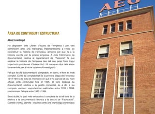 ÀREA DE CONTINGUT I ESTRUCTURA
Abast i contingut
No disposem dels Llibres d’Actes de l’empresa i per tant
comencem amb una mancança importantíssima a l’hora de
reconstruir la història de l’empresa, almenys pel que fa a la
història escrita per la pròpia empresa. A més l’eliminació de
documentació relativa al departament de “Personal” fa que
explicar la història de l’empresa des del seu propi fons tingui
importants problemes d’inexactitud. Hi manquen dos dels eixos
fonamentals per a iniciar qualsevol investigació.
Pel que fa a la documentació comptable, en canvi, el fons és molt
complet. Conté la comptabilitat de la primera etapa de l’empresa
1910-1919 i de tots els moments en què s’ha canviat el seu nom
oﬁcial, amb continuïtat ﬁns el 1995. El fons disposa de
documentació relativa a la gestió comercial, és a dir, a les
compres, vendes i exportacions realitzades entre 1935 i 1994,
predominant l’etapa entre 1980 i 1994.
Sens dubte, la part més exhaustiva i completa de tot el fons és la
relativa a la documentació tècnica a la secció de “Fabricació”.
Gairebé 70.000 plànols i dibuixos amb una cronologia continuada
439
 