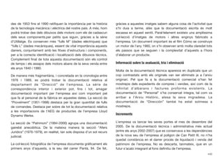 des de 1953 ﬁns el 1990 ratiﬁquen la importància per la història
de la tecnologia mecànica i elèctrica del nostre país. A més, hom
podrà trobar des dels dibuixos dels motors com els de cadascun
dels seus components,per petits que siguin, gràcies a la sèrie
d’Utillatge. Es conserven més “fulls M” (dades elèctriques) que
“fulls L” (dades mecàniques), essent de vital importància aquests
darrers, conjuntament amb les ﬁtxes d’estructura i components,
per a la correcta identiﬁcació i localització dels dibuixos tècnics.
Complement ﬁnal de tota aquesta documentació són els control
de temps i els assajos dels motors abans de la seva venda entre
els anys 1940 i 1980.
De manera més fragmentària, i concretada en la cronologia entre
1976 i 1989, es podrà trobar la documentació relativa al
departament de “Direcció” de l’empresa. La sèrie de
correspondència interior i exterior pot, ﬁns i tot, amagar
documentació important per l’empresa així com important pel
que fa al personal de la fàbrica en aquestes dates. La secció de
“Proveïment” (1951-1998) destaca per la gran quantitat de fulls
de comandes. Destaca per sobre de tot la documentació relativa
a les importacions de l’AEG de productes de l’empresa Lloyd
Dynamo Werke.
La secció de “Patrimoni” (1994-2000) agrupa una documentació
gairebé anecdòtica. De la mateixa manera la secció “Afers
Jurídics” (1976-1979), en realitat, tan sols disposa d’un sol recurs
judicial.
La col·lecció fotogràﬁca de l’empresa documenta gràﬁcament els
primers anys d’aquesta, a la seu del carrer Pantà, 94. De fet,
gràcies a aquestes imatges sabem alguna cosa de l’activitat que
s’hi duia a terme, atès que la documentació escrita és molt
escassa en aquest sentit. Paral·lelament existeix una amplíssima
col·lecció d’imatges de motors i altres enginys fabricats a
l’empresa. Un document important és el ﬁlm Cómo se construye
un motor de l’any 1960, on s’hi observen amb molta claredat tots
els passos que se seguien i la complexitat d’aquests a l’hora
d’elaborar un producte.
Informació sobre la avaluació, tria i eliminació
Molta de la documentació tècnica apareixia en duplicats que un
cop contrastats amb els originals van ser eliminats ja a l’arxiu
originari. Pel que fa a la documentació comercial s’han fet
mostrejos dels expedients de compres i vendes, així com de la
inﬁnitat d’albarans i factures proforma existents. La
documentació de “Personal” s’ha conservat íntegra, tal com va
arribar a l’Arxiu Històric, atesa la seva migradesa. La
documentació de “Dirección” també ha estat sotmesa a
mostrejos.
Increments
L’empresa va tancar les seves portes el mes de desembre del
2005. De la documentació tècnica i administrativa més actual
(entre els anys 2002-2007) que es conservava a les dependències
de la nova seu de l’empresa al polígon de Can Petit III, no n’ha
quedat constància en el darrer procés de liquidació i venda del
patrimoni de l’empresa. No es descarta, tanmateix, que en un
futur s’acabi integrant al fons deﬁnitiu de l’empresa.
440
 