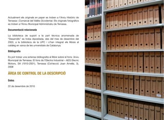 Actualment els originals en paper es troben a l’Arxiu Històric de
Terrassa i Comarcal del Vallès Occidental. Els originals fotogràﬁcs
es troben a l’Arxiu Municipal Administratiu de Terrassa.
Documentació relacionada
La biblioteca de suport a la part tècnica anomenada de
“Desarrollo” es troba dipositada, des del mes de desembre del
2003, a la biblioteca de la UPC i s’han integrat els llibres al
catàleg en xarxa de les universitats de Catalunya.
Bibliograﬁa
Es pot trobar una extensa bibliograﬁa al llibre sobre el fons: Arxiu
Municipal de Terrassa. El fons de l’Electra Industrial – AEG Elecric
Motors, SA (1910-2001), Terrassa (Col·lecció Joan Arnella, 3),
2008
ÀREA DE CONTROL DE LA DESCRIPCIÓ
Dates
22 de desembre de 2010
442
 