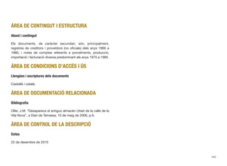 ÀREA DE CONTINGUT I ESTRUCTURA
Abast i contingut
Els documents, de caràcter secundari, són, principalment,
registres de creditors i proveïdors (no oﬁcials) dels anys 1966 a
1980, i notes de comptes referents a proveïments, producció,
importació i facturació diversa predominant els anys 1975 a 1985.
ÀREA DE CONDICIONS D’ACCÉS I ÚS
Llengües i escriptures dels documents
Castellà i català.
ÀREA DE DOCUMENTACIÓ RELACIONADA
Bibliograﬁa
Oller, J.M. “Desaparece el antiguo almacén Utset de la calle de la
Vila Nova”, a Diari de Terrassa, 10 de maig de 2006, p.6.
ÀREA DE CONTROL DE LA DESCRIPCIÓ
Dates
22 de desembre de 2010
445
 