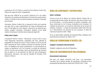 comença el 1915. El 1943 es constituí la ﬁrma Ramon Codina SA,
Fábrica de cajas de cartón y plegadores.
Cap als anys 1958-59 es va produir l’obertura d’un nou ediﬁci
industrial a la carretera de Montcada, 610 (entre els carrers Duero
i Ebre), on també hi havia el sector productiu anomenat “Aserrado
para envase”.
Tanmateix, Ramon Codina SA no esquivà la forta crisi industrial
que patí tota la zona metropolitana de l’àrea de Barcelona als
anys 70 del segle XX, amb vagues i reduccions de personal que
anaren apagant empreses centenàries després d’una llarga
tradició iniciada per la família Izard al llarg del segle XIX.
Dades sobre l’ingrés
L’arquitecte Ramon Codina i Serracanta, d’acord amb la seva
mare Esperança Serracanta, propietària del fons, plantejà la
possibilitat de conservar el fons a l’Arxiu Històric. El 8 de juny del
2007 personal de l’Arxiu Històric Comarcal de Terrassa recull el
fons i el trasllada a les seves instal·lacions. La documentació es
neteja, es desinfecta i se’n fa l’inventari. La cessió es formalitza
amb un conveni de comodat a favor de l’Ajuntament de Terrassa
que es signà el 12 de setembre de 2007 per part d’Esperança
Serracanta i Aymerich i per part de l’alcalde de Terrassa, Pere
Navarro i Morera.
ÀREA DE CONTINGUT I ESTRUCTURA
Abast i contingut
Forma el fons de la fàbrica de cartrons Ramon Codina SA, la
correspondència dels òrgans de direcció dels seus primers anys
de funcionament, i la documentació de gestió comptable, amb
força continuïtat en tot el temps d’existència de l’empresa. En
l’apartat de producció, es conserven testimonis de la compra de
matèries “Indianas” i un llibre de setmanals (1939-1945). Pel que
fa a l’administració de personal es pot consultar un llibre de
matrícula d’operaris (1954- 1963).
Hi ha un Llibre Major reutilitzat de l’empresa Elías y Masdeu amb
assentaments esmenats de 1969 a 1971.
ÀREA DE CONDICIONS D’ACCÉS I ÚS
Llengües i escriptures dels documents
Castellà i català als anys de la II República.
ÀREA DE DOCUMENTACIÓ RELACIONADA
Documentació relacionada
Per tenir una relació comercial molt forta i per participarhi
membres de la mateixa família, és interessant consultat el fons
empresarial SA Manufactura Textil (CAT ACVOC AHT 11/46).
448
 