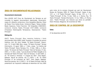 ÀREA DE DOCUMENTACIÓ RELACIONADA
Documentació relacionada
Dins ACVOC AHT Fons de l’Ajuntament de Terrassa es pot
consultar la següent documentació relacionada: Governació,
capsa 42; diferents col·leccions i fons fotogràﬁcs (Biarnés, Pérez
de Rozas, Fons Carles Duran, Col·lecció Ragon, Teresa Llordés,
Badia Casanova, Fotos Francino): 150 fotograﬁes (1900/2007);
col·lecció Cinema Teatre Principal (1971-2000); col·lecció
d’impresos Historiograﬁa Terrassenca, Associacions: “Teatre
Principal.”
Bibliograﬁa
AHCT. Teatre Principal. Breu memòria històrica i fonts
documentals (1854-2000). Inèdit. Guardat a Consultes de recerca
històrica, núm. 60. Arxiu Tobella. “El Teatre Principal”. Claxon,
núm. 74, 14 abril 1986. Boix, Josep. “El Teatro Principal”. Tarrasa
Información, 10 agost 1968, p. 7. Boix, Josep. “La història del
Teatro Principal”. Diario Terrassa. F.S., 13 febr. 1988, p. 4. Boix,
Josep. “El renacer del Teatro Principal.” Diari de Terrassa, 31 des.
2003. p. 14. Boix, Josep. “Las esculturas de Pablo Gargallo en la
fachada del Teatre Principal.” Diari de Terrassa, 14 abril 2005. p.
25. “El Cinema a Terrassa: 11 d’agost de 1901”. Dins Ragón,
Baltasar. Recull de premsa. Vol. 5, [193?]. f. 56. “El Teatre
Principal: 27 de novembre de 1857”. Dins: Ragón, Baltasar.
Recull de premsa. Vol. 2 [193?]. f. 19. El Teatre Principal, fullet de
presentació de l’exposició celebrada el desembre de l’any 2005
amb motiu de la compra d’aquest per part de l’Ajuntament.
Museu de Terrassa, 2005. El “Teatro Principal”, Egara, 9 des.
1911, p. 1. El “Teatro Principal”, Egara, 16 des. 1911, p. 1. R.
“Teatro Principal”. El Dia, 15 des. 1928, p. 2. Gorina, Pau. “El
Teatro Principal”. Tarrasa Información, 14 nov. 1968, p. 9. Rovira,
Joan. “Teatre Principal: una màscara que ahora es pantalla”.
Diario Terrassa. Magazine, 30 novembre de 1993.
ÀREA DE CONTROL DE LA DESCRIPCIÓ
Dates
27 de desembre de 2010
466
 