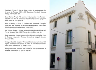 Cardellach, T.; Puig, P.; Ruiz, V.; Soler, J. Llibre de privilegis de la vila i
el terme de Terrassa (1228-1652). Barcelona: Fundació Noguera,
2006, p.102-106; 225-230.
Carles Pomar, Àngels. “El repartiment d’un poble entre Terrassa i
Sabadell: Sant Pere de Terrassa en el centenari de la seva agregació”,
Terme, núm. 19, 2004, p.63-74.
Nadal, F.; Urteaga, L.; Muro, J.I. El territori dels geòmetres. Cartograﬁa
parcel·lària dels municipis de la província de Barcelona (1845-1895).
Barcelona: Diputació de Barcelona, 2006, 255p.
Ruiz Gómez, Vicenç. “El fons documental de l’Ajuntament de Sant
Pere de Terrassa (1800-1904)”, Terme, núm. 19, 2004, p.33-42.
Sàbat Anguera, J. Estudio histórico crítico del municipio de San Pedro
de Tarrassa y supresión. Terrassa: Imprenta y Litografía de José
Ventayol, 1904.
Verdaguer Caballé, Joaquim. “Arrencant ﬁtes i esborrant rètols. Dels
orígens, existència i desaparició del poble de Sant Pere de Terrassa
(1562-1904)”, Terme, núm. 19, 2004, p.43-62.
Verdaguer Caballé, Joaquim. “Les xacres del pont de Sant Pere de
Terrassa”, Terme, núm. 22, 2007, p.169-196.
46
 