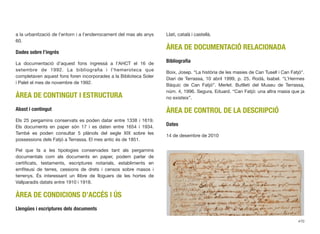 a la urbanització de l’entorn i a l’enderrocament del mas als anys
60.
Dades sobre l’ingrés
La documentació d’aquest fons ingressà a l’AHCT el 16 de
setembre de 1992. La bibliograﬁa i l’hemeroteca que
completaven aquest fons foren incorporades a la Biblioteca Soler
i Palet el mes de novembre de 1992.
ÀREA DE CONTINGUT I ESTRUCTURA
Abast i contingut
Els 25 pergamins conservats es poden datar entre 1338 i 1619.
Els documents en paper són 17 i es daten entre 1654 i 1934.
També es poden consultar 5 plànols del segle XIX sobre les
possessions dels Fatjó a Terrassa. El mes antic és de 1851.
Pel que fa a les tipologies conservades tant als pergamins
documentals com als documents en paper, podem parlar de
certiﬁcats, testaments, escriptures notarials, establiments en
emﬁteusi de terres, cessions de drets i censos sobre masos i
terrenys. És interessant un llibre de lloguers de les hortes de
Vallparadís datats entre 1910 i 1918.
ÀREA DE CONDICIONS D’ACCÉS I ÚS
Llengües i escriptures dels documents
Llatí, català i castellà.
ÀREA DE DOCUMENTACIÓ RELACIONADA
Bibliograﬁa
Boix, Josep. “La història de les masies de Can Tusell i Can Fatjó”.
Diari de Terrassa, 10 abril 1999, p. 25. Rodà, Isabel. “L’Hermes
Bàquic de Can Fatjó”. Merlet. Butlletí del Museu de Terrassa,
núm. 4, 1996. Segura, Eduard. “Can Fatjó: una altra masia que ja
no existeix”.
ÀREA DE CONTROL DE LA DESCRIPCIÓ
Dates
14 de desembre de 2010
470
 